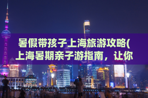 暑假带孩子上海旅游攻略(上海暑期亲子游指南，让你和孩子玩转上海。)