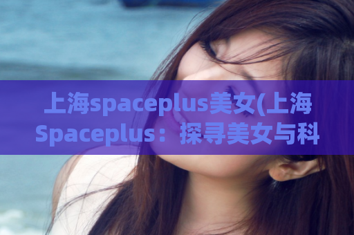 上海spaceplus美女(上海Spaceplus：探寻美女与科技相融合的奇妙之旅)