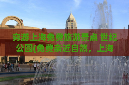 穷游上海免费旅游景点 世纪公园(免费亲近自然，上海世纪公园旅游攻略)