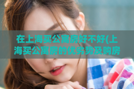 在上海买公寓房好不好(上海买公寓房的优劣势及购房建议)